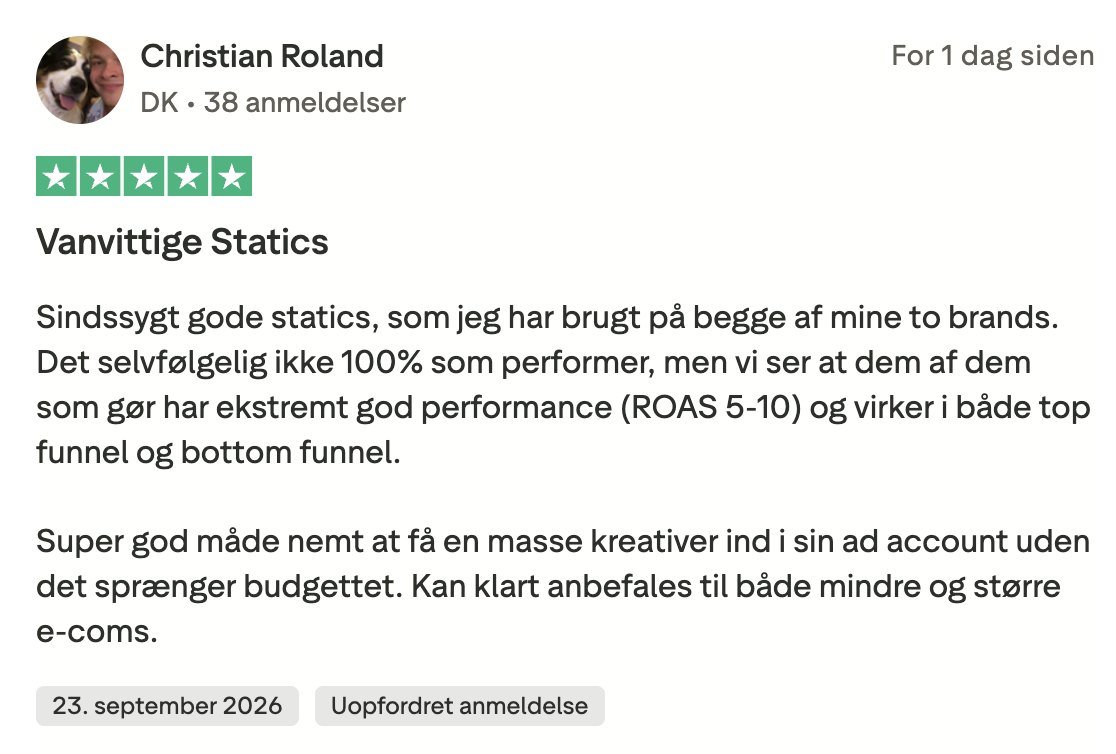 Trustpilot-anmeldelse fra Christian Roland, 5 stjerner: Vanvittige Statics. Sindssygt gode statics, som jeg har brugt på begge af mine to brands. Det selvfølgelig ikke 100% som performer, men vi ser at dem af dem som gør har ekstremt god performance (ROAS 5-10) og virker i både top funnel og bottom funnel. Super god måde nemt at få en masse kreativer ind i sin ad account uden det sprænger budgettet. Kan klart anbefales til både mindre og større e-coms.